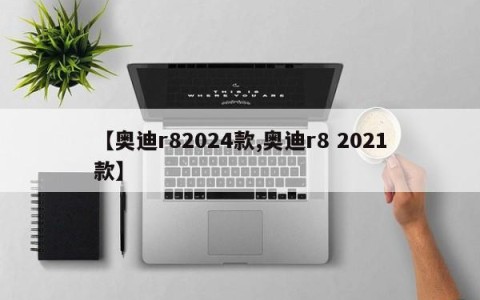 【奥迪r82024款,奥迪r8 2021款】